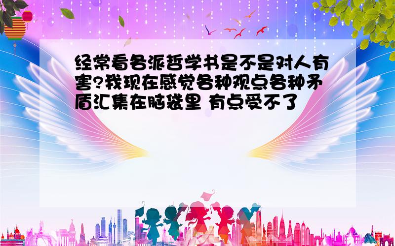 经常看各派哲学书是不是对人有害?我现在感觉各种观点各种矛盾汇集在脑袋里 有点受不了