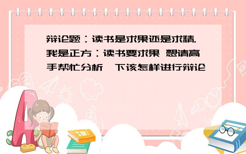 辩论题：读书是求果还是求精.我是正方：读书要求果 想请高手帮忙分析一下该怎样进行辩论