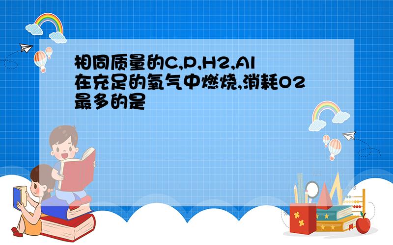 相同质量的C,P,H2,Al在充足的氧气中燃烧,消耗O2最多的是