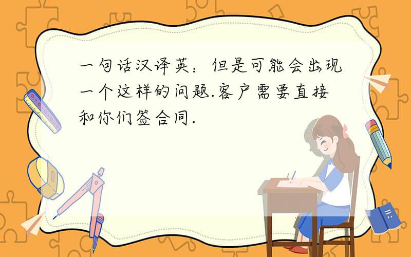 一句话汉译英：但是可能会出现一个这样的问题.客户需要直接和你们签合同.