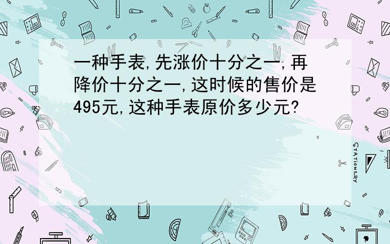 一种手表,先涨价十分之一,再降价十分之一,这时候的售价是495元,这种手表原价多少元?