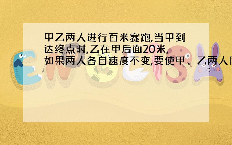 甲乙两人进行百米赛跑,当甲到达终点时,乙在甲后面20米,如果两人各自速度不变,要使甲、乙两人同时到达