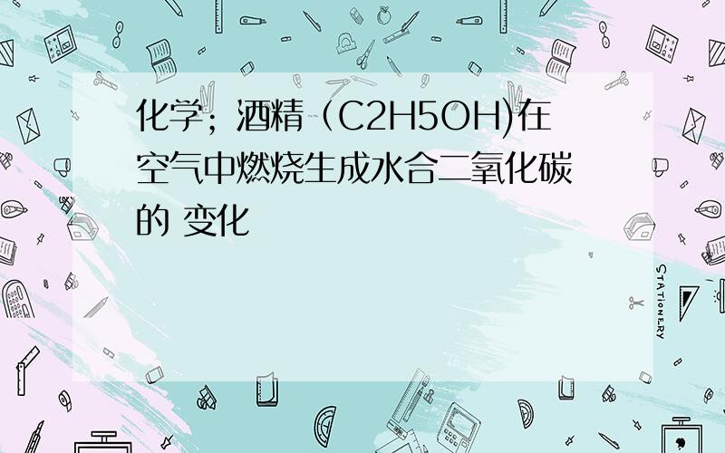 化学；酒精（C2H5OH)在空气中燃烧生成水合二氧化碳 的 变化