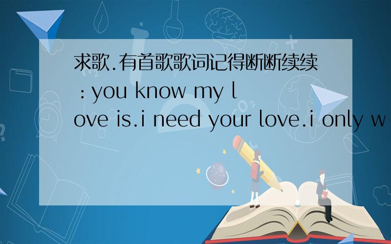 求歌.有首歌歌词记得断断续续：you know my love is.i need your love.i only w