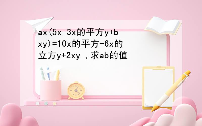 ax(5x-3x的平方y+bxy)=10x的平方-6x的立方y+2xy ,求ab的值