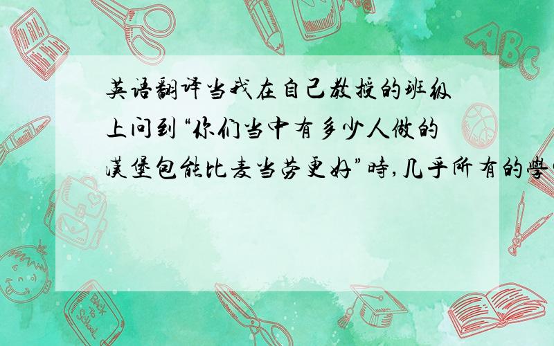 英语翻译当我在自己教授的班级上问到“你们当中有多少人做的汉堡包能比麦当劳更好”时,几乎所有的学生都举起了手.我接着问,“