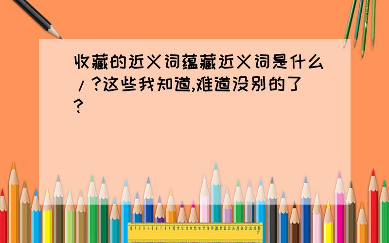 收藏的近义词蕴藏近义词是什么/?这些我知道,难道没别的了?