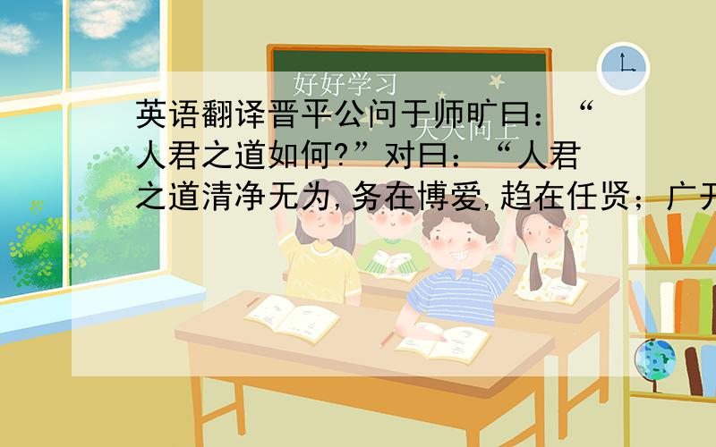 英语翻译晋平公问于师旷曰：“人君之道如何?”对曰：“人君之道清净无为,务在博爱,趋在任贤；广开耳目,以察万方；不固溺于流