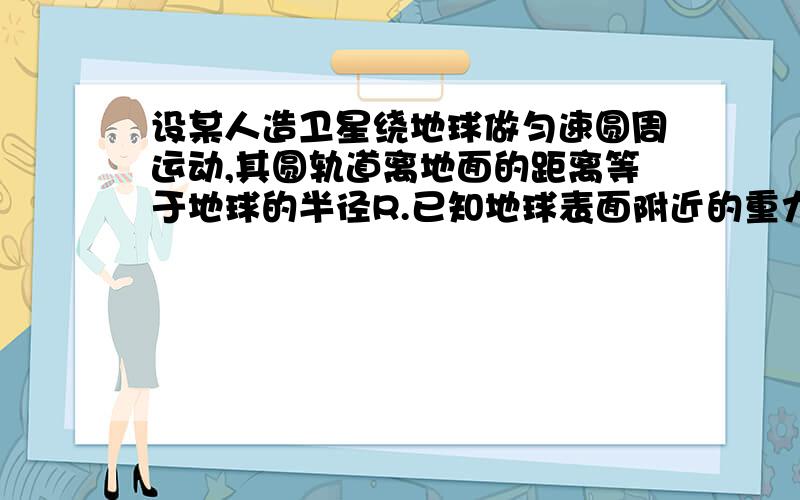 设某人造卫星绕地球做匀速圆周运动,其圆轨道离地面的距离等于地球的半径R.已知地球表面附近的重力加速度为g,则卫星运行的速