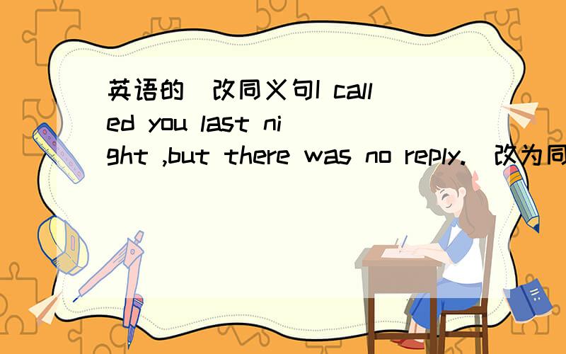 英语的`改同义句I called you last night ,but there was no reply.(改为同