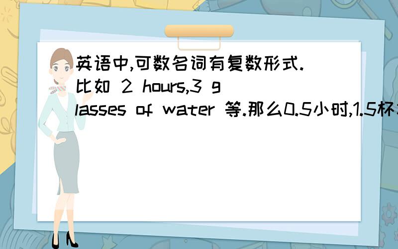 英语中,可数名词有复数形式.比如 2 hours,3 glasses of water 等.那么0.5小时,1.5杯水,