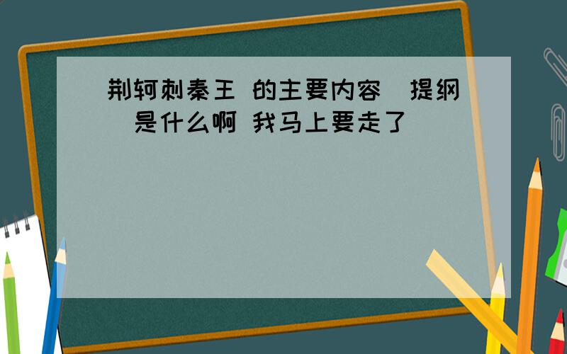 荆轲刺秦王 的主要内容(提纲)是什么啊 我马上要走了