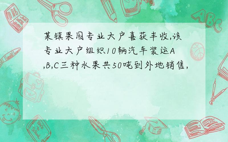 某镇果园专业大户喜获丰收,该专业大户组织10辆汽车装运A,B,C三种水果共50吨到外地销售,