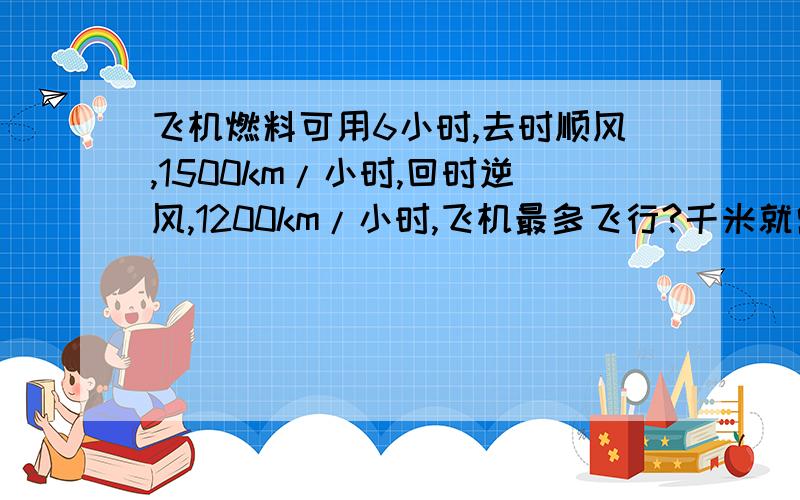 飞机燃料可用6小时,去时顺风,1500km/小时,回时逆风,1200km/小时,飞机最多飞行?千米就需回飞?