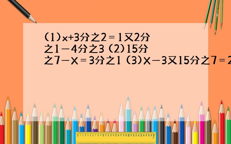 (1)x+3分之2＝1又2分之1—4分之3 (2)15分之7—X＝3分之1 (3)X—3又15分之7＝2又15分之8—4