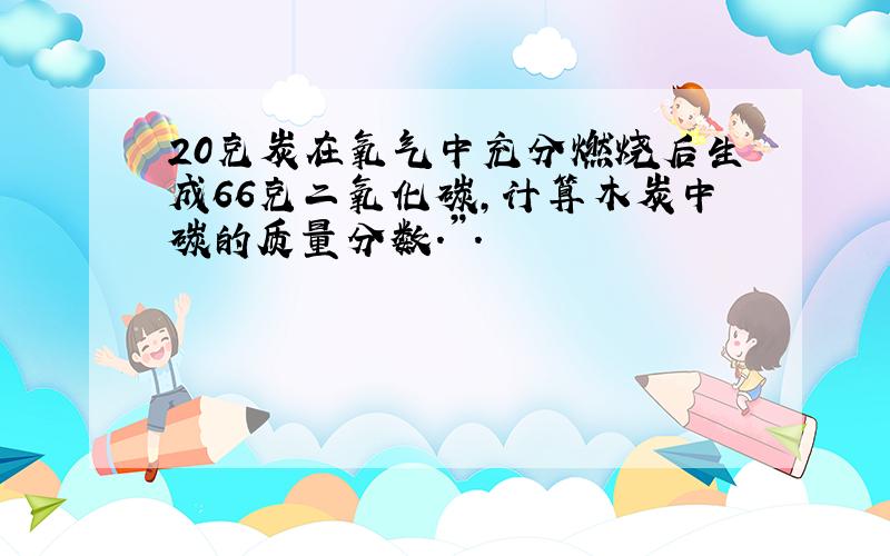 20克炭在氧气中充分燃烧后生成66克二氧化碳,计算木炭中碳的质量分数.”.