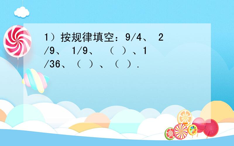 1）按规律填空：9/4、 2/9、 1/9、 （ ）、1/36、（ ）、（ ）.