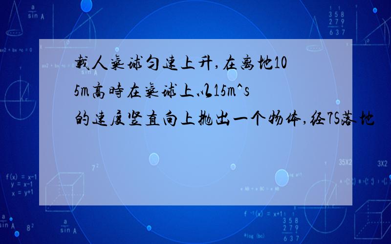 载人气球匀速上升,在离地105m高时在气球上以15m^s的速度竖直向上抛出一个物体,经7S落地