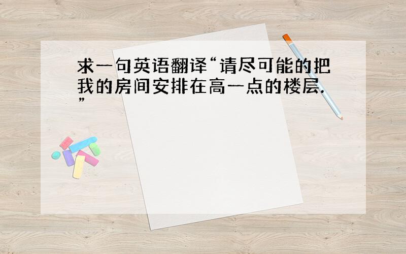 求一句英语翻译“请尽可能的把我的房间安排在高一点的楼层.”