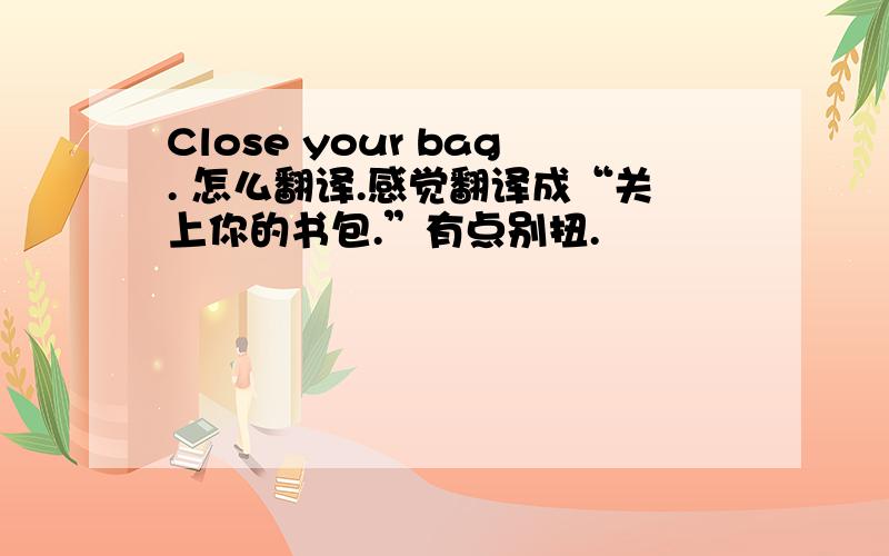 Close your bag. 怎么翻译.感觉翻译成“关上你的书包.”有点别扭.