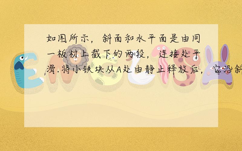 如图所示，斜面和水平面是由同一板材上截下的两段，连接处平滑.将小铁块从A处由静止释放后，它沿斜面向下滑行，进入平面，最终