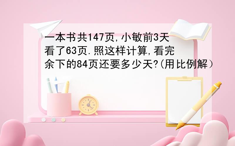 一本书共147页,小敏前3天看了63页.照这样计算,看完余下的84页还要多少天?(用比例解）