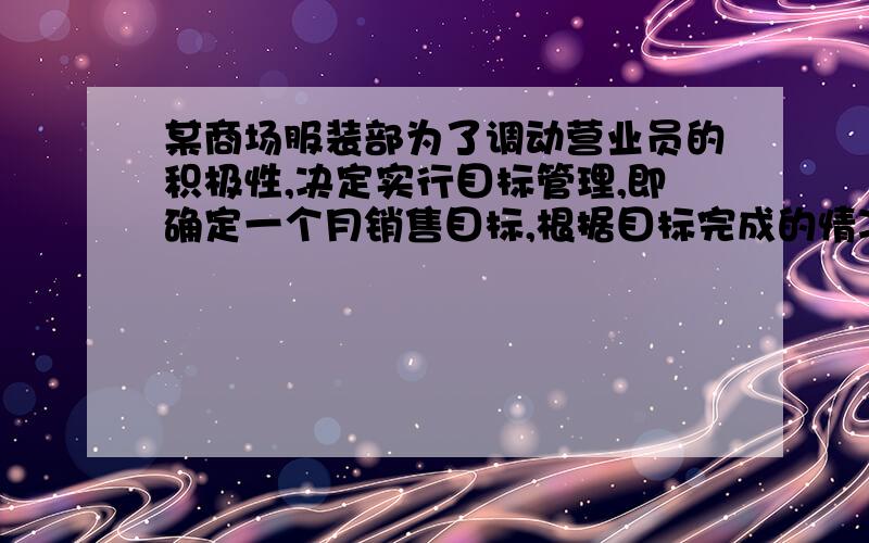 某商场服装部为了调动营业员的积极性,决定实行目标管理,即确定一个月销售目标,根据目标完成的情况对营