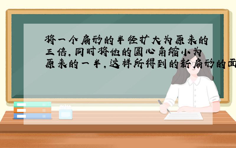 将一个扇形的半径扩大为原来的三倍,同时将他的圆心角缩小为原来的一半,这样所得到的新扇形的面积比原来