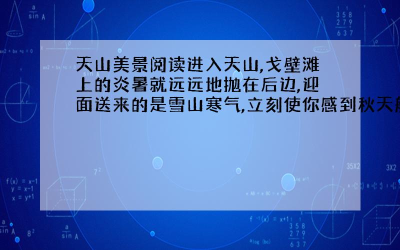 天山美景阅读进入天山,戈壁滩上的炎暑就远远地抛在后边,迎面送来的是雪山寒气,立刻使你感到秋天般的凉爽.蔚蓝的天空衬着矗立