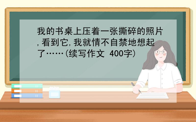 我的书桌上压着一张撕碎的照片,看到它,我就情不自禁地想起了……(续写作文 400字)