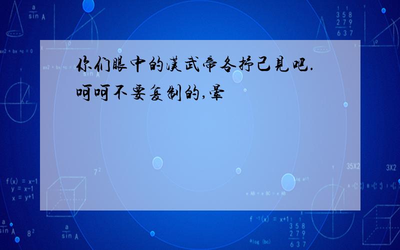 你们眼中的汉武帝各抒己见吧.呵呵不要复制的,晕