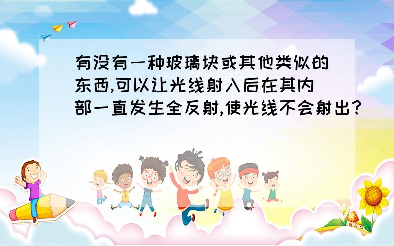 有没有一种玻璃块或其他类似的东西,可以让光线射入后在其内部一直发生全反射,使光线不会射出?