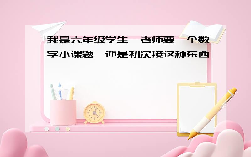 我是六年级学生,老师要一个数学小课题,还是初次接这种东西,