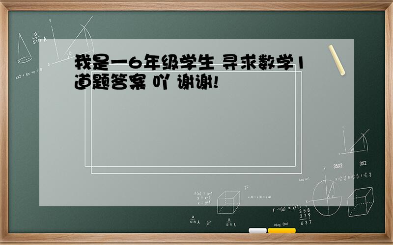 我是一6年级学生 寻求数学1道题答案 吖 谢谢!