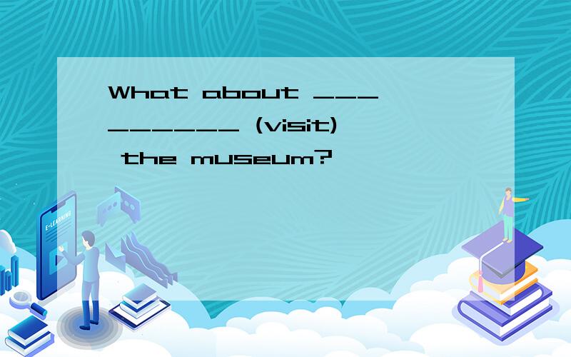 What about _________ (visit) the museum?