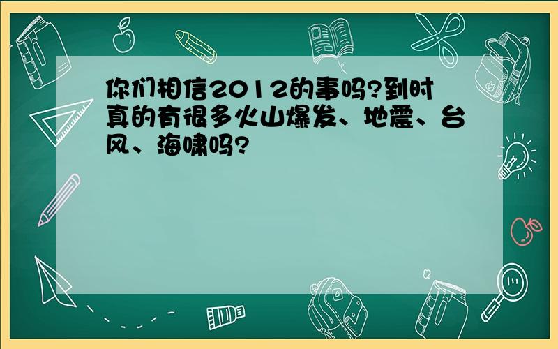 你们相信2012的事吗?到时真的有很多火山爆发、地震、台风、海啸吗?