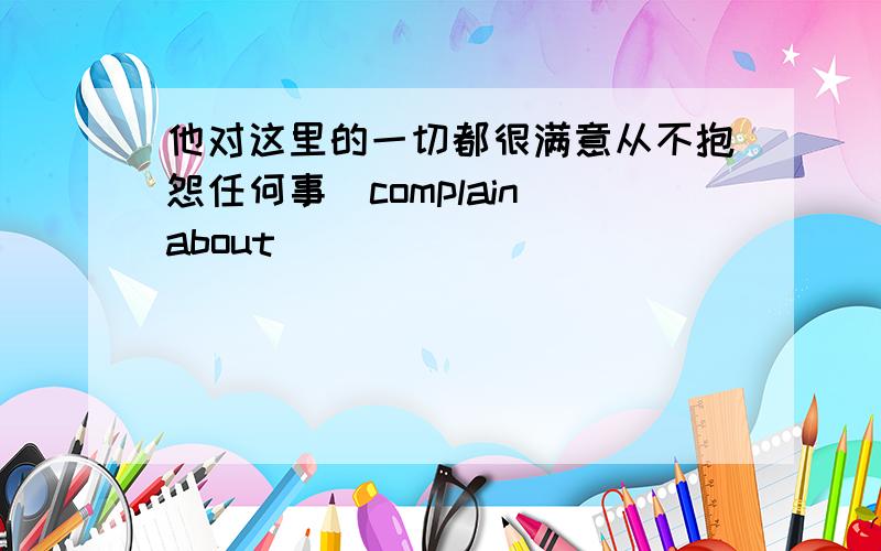 他对这里的一切都很满意从不抱怨任何事（complain about)