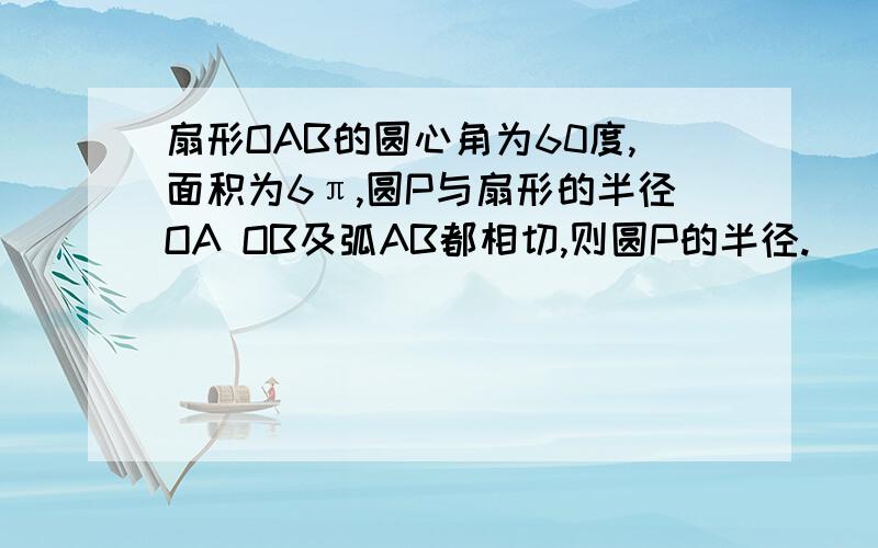 扇形OAB的圆心角为60度,面积为6π,圆P与扇形的半径OA OB及弧AB都相切,则圆P的半径.