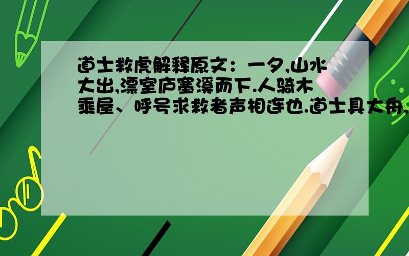 道士救虎解释原文：一夕,山水大出,漂室庐塞溪而下.人骑木乘屋、呼号求救者声相连也.道士具大舟,躬蓑笠,立水浒,督善水者绳