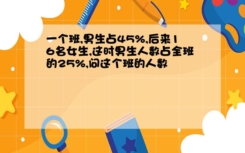 一个班,男生占45%,后来16名女生,这时男生人数占全班的25%,问这个班的人数