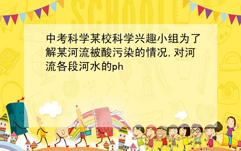 中考科学某校科学兴趣小组为了解某河流被酸污染的情况,对河流各段河水的ph