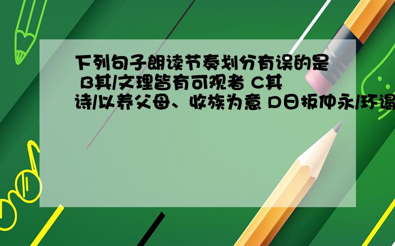 下列句子朗读节奏划分有误的是 B其/文理皆有可观者 C其诗/以养父母、收族为意 D日扳仲永/环谒于邑人