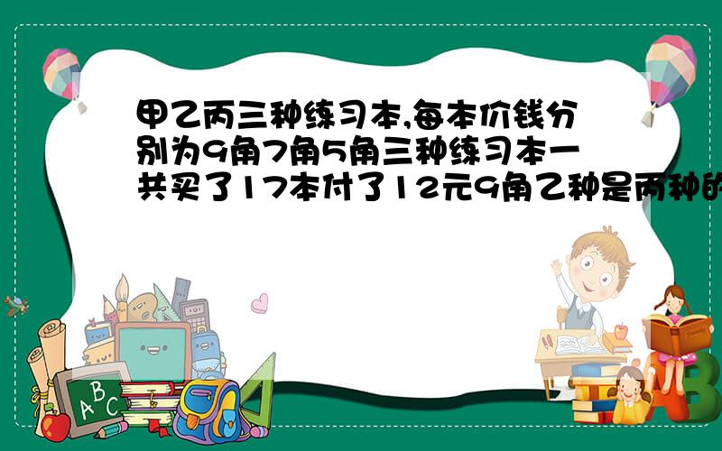 甲乙丙三种练习本,每本价钱分别为9角7角5角三种练习本一共买了17本付了12元9角乙种是丙种的2倍,各多少钱