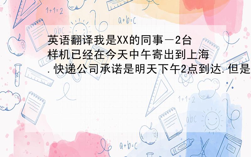 英语翻译我是XX的同事－2台样机已经在今天中午寄出到上海.快递公司承诺是明天下午2点到达.但是由于疏忽,2根喇叭线忘记寄