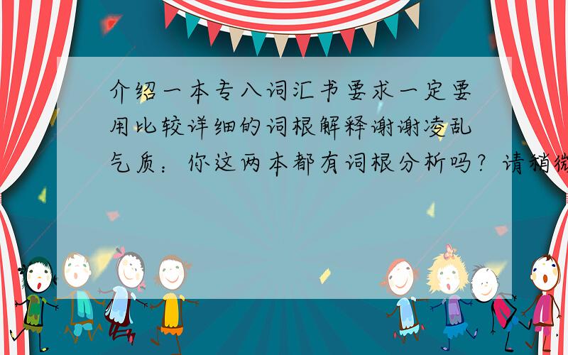 介绍一本专八词汇书要求一定要用比较详细的词根解释谢谢凌乱气质：你这两本都有词根分析吗？请稍微说详细点好吗拜托大家看清楚了