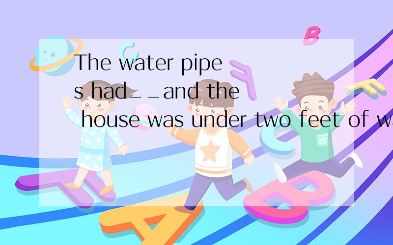 The water pipes had__and the house was under two feet of wat