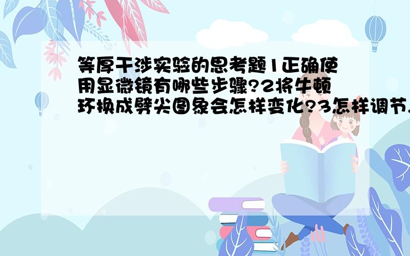 等厚干涉实验的思考题1正确使用显微镜有哪些步骤?2将牛顿环换成劈尖图象会怎样变化?3怎样调节,才能在显微镜中看到清晰的牛