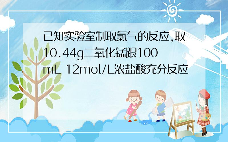 已知实验室制取氯气的反应,取10.44g二氧化锰跟100mL 12mol/L浓盐酸充分反应