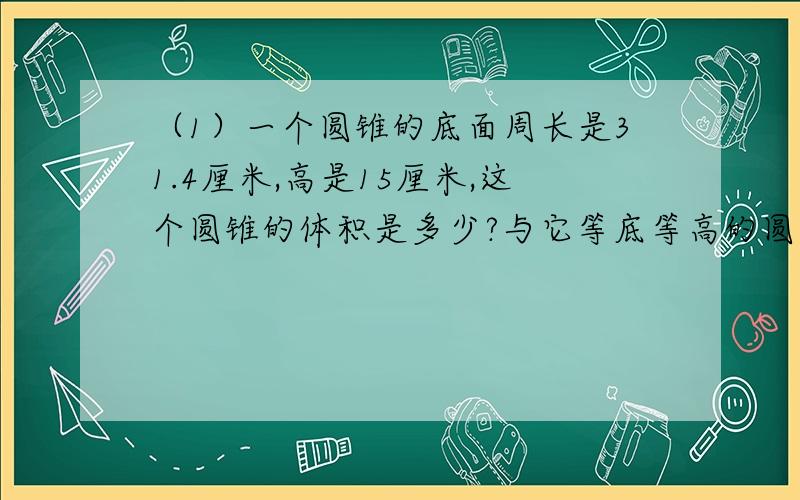 （1）一个圆锥的底面周长是31.4厘米,高是15厘米,这个圆锥的体积是多少?与它等底等高的圆柱的体积是多少