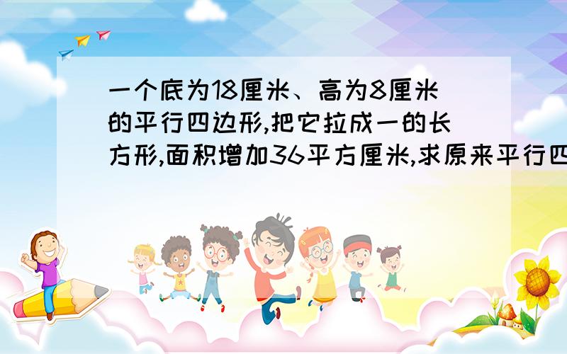 一个底为18厘米、高为8厘米的平行四边形,把它拉成一的长方形,面积增加36平方厘米,求原来平行四边形的周